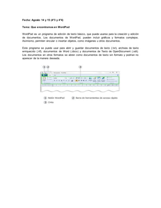 Fecha: Agosto 14 y 15 (4°3 y 4°4)
Tema: Que encontramos en WordPad
WordPad es un programa de edición de texto básico, que puede usarse para la creación y edición
de documentos. Los documentos de WordPad, pueden incluir gráficos y formatos complejos.
Asimismo, permiten vincular o insertar objetos, como imágenes u otros documentos.
Este programa se puede usar para abrir y guardar documentos de texto (.txt), archivos de texto
enriquecido (.rtf), documentos de Word (.docx) y documentos de Texto de OpenDocument (.odt).
Los documentos en otros formatos se abren como documentos de texto sin formato y podrían no
aparecer de la manera deseada.
 