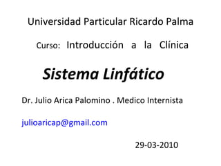Universidad Particular Ricardo Palma

   Curso: Introducción a la Clínica


     Sistema Linfático
Dr. Julio Arica Palomino . Medico Internista

julioaricap@gmail.com

                              29-03-2010
 
