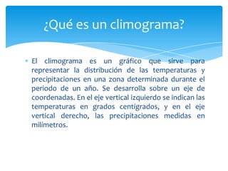 ¿Qué es un climograma?

El climograma es un gráfico que sirve para
representar la distribución de las temperaturas y
precipitaciones en una zona determinada durante el
periodo de un año. Se desarrolla sobre un eje de
coordenadas. En el eje vertical izquierdo se indican las
temperaturas en grados centígrados, y en el eje
vertical derecho, las precipitaciones medidas en
milímetros.
 