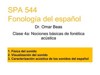 SPA 544
Fonología del español
Dr. Omar Beas
Clase 4a: Nociones básicas de fonética
acústica
1. Física del sonido
2. Visualización del sonido
3. Caracterización acústica de los sonidos del español
 
