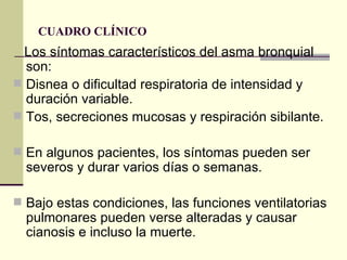 CUADRO CLÍNICO  Los síntomas característicos del asma bronquial son: Disnea o dificultad respiratoria de intensidad y duración variable.  Tos, secreciones mucosas y respiración sibilante.  En algunos pacientes, los síntomas pueden ser severos y durar varios días o semanas.  Bajo estas condiciones, las funciones ventilatorias pulmonares pueden verse alteradas y causar cianosis e incluso la muerte.  