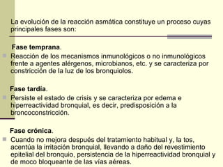 La evolución de la reacción asmática constituye un proceso cuyas principales fases son: Fase temprana .  Reacción de los mecanismos inmunológicos o no inmunológicos frente a agentes alérgenos, microbianos, etc. y se caracteriza por constricción de la luz de los bronquiolos.  Fase tardía .  Persiste el estado de crisis y se caracteriza por edema e hiperreactividad bronquial, es decir, predisposición a la broncoconstricción.  Fase crónica .  Cuando no mejora después del tratamiento habitual y, la tos, acentúa la irritación bronquial, llevando a daño del revestimiento epitelial del bronquio, persistencia de la hiperreactividad bronquial y de moco bloqueante de las vías aéreas.  