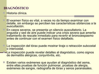 DIAGNÓSTICO   Historia clínica. El examen físico es vital, a veces no da tiempo examinar con detalle, sin embargo se perciben las características sibilancias a la auscultación.  En casos severos, se presenta un silencio auscultatorio. La angustia y sed de aire puede indicar una crisis severa que amerita tratamiento de rescate inmediato para revertir el broncoespasmo antes de continuar con el examen físico detallado.  La inspección del tórax puede mostrar tiraje o retracción subcostal o intercostal. La inspección puede revelar detalles al diagnóstico, como signos de dermatitis alérgicas, conjuntivitis, etc. Existen varios exámenes que ayudan al diagnóstico del asma, entre ellas pruebas de función pulmonar, pruebas de alergia, exámenes de sangre, radiografía de tórax y senos paranasales.  