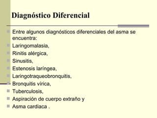 Diagnóstico Diferencial Entre algunos diagnósticos diferenciales del asma se encuentra: Laringomalasia,  Rinitis alérgica,  Sinusitis,  Estenosis laríngea,  Laringotraqueobronquitis,  Bronquitis vírica,  Tuberculosis,  Aspiración de cuerpo extraño y  Asma cardiaca . 