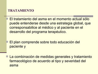 TRATAMIENTO  El tratamiento del asma en el momento actual sólo puede entenderse desde una estrategia global, que corresponsabilice al médico y al paciente en el desarrollo del programa terapéutico.  El plan comprende sobre todo educación del paciente y  La combinación de medidas generales y tratamiento farmacológico de acuerdo al tipo y severidad del asma  