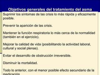 Objetivos generales del tratamiento del asma Suprimir los síntomas de las crisis lo más rápida y eficazmente posible. Prevenir la aparición de las crisis. Mantener la función respiratoria lo más cerca de la normalidad (también en el ejercicio). Mejorar la calidad de vida (posibilitando la actividad laboral, cultural y social plenas). Evitar el desarrollo de obstrucción irreversible. Disminuir la mortalidad. Todo lo anterior, con el menor posible efecto secundario de la medicación. 