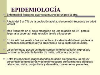 EPIDEMIOLOGÍA  Enfermedad frecuente que varía mucho de un país a otro.  Afecta del 3 al 7% de la población adulta, siendo más frecuente en edad infantil.  Más frecuente en el sexo masculino en una relación de 2:1, pero al llegar a la pubertad, esta relación tiende a igualarse. En los últimos veinte años aumentó su incidencia debido en parte a la contaminación ambiental y a crecimiento de la población mundial.  La enfermedad posee un fuerte componente hereditario, expresado como un antecedente familiar de rinitis, urticaria y eccema.  Entre los pacientes diagnosticados de asma alérgica hay un mayor porcentaje de fumadores y de enfermedades concomitantes alérgicas tales como rinitis, conjuntivitis y dermatitis, que en otros pacientes. 