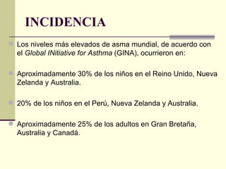 INCIDENCIA Los niveles más elevados de asma mundial, de acuerdo con el  Global INitiative for Asthma  (GINA), ocurrieron en:  Aproximadamente 30% de los niños en el Reino Unido, Nueva Zelanda y Australia.  20% de los niños en el Perú, Nueva Zelanda y Australia.  Aproximadamente 25% de los adultos en Gran Bretaña, Australia y Canadá.  
