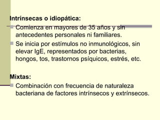 Intrínsecas o idiopática:   Comienza en mayores de 35 años y sin antecedentes personales ni familiares.  Se inicia por estímulos no inmunológicos, sin elevar IgE, representados por bacterias, hongos, tos, trastornos psíquicos, estrés, etc.  Mixtas:   Combinación con frecuencia de naturaleza bacteriana de factores intrínsecos y extrínsecos.  