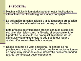 PATOGENIA  Muchas células inflamatorias pueden estar implicadas e interactuar con otras de alguna manera compleja.  La activación de estas células y la subsecuente producción de mediadores inflamatorios son de mayor relevancia. Este proceso de inflamación crónica conduce a cambios estructurales, tales como la fibrosis, el engrosamiento o hipertrofia del músculo liso bronquial, hipertrofia de las glándulas y la angiogénesis lo que puede dar lugar a obstrucción irreversible de la vía aérea. Desde el punto de vista emocional, si bien no se ha precisado su causa, está definido que las emociones toman un papel muy importante en el desarrollo de la enfermedad (estrés) como factor desencadenante.  