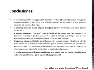 Es necesario revisar las concepciones tradicionales y revisar la frontera de nuestra ética: poner
en cuestionamiento la idea de lo que realmente importa de los seres es si son humanos
(renunciar a la santidad de la vida).
 El termino persona no es una etiqueta descriptiva, conlleva en sí mismo una cierta postura
moral o ética.
 A menudo utilizamos “persona” como si significara lo mismo que “ser humano”.- En
discusiones recientes de bioética “personas” se utiliza a menudo para designar a un ser con
determinadas características como racionalidad y conciencia de sí mismo.
 Una persona no es por definición un ser humano. Hay otras personas en este planeta, además
de los monos, con el tiempo se podrá demostrar que las ballenas, los delfines, los elefantes, los
perros, los cerdos y otros animales también pueden son conscientes de su propia existencia en
el tiempo y pueden razonar. Por eso también se les considerará personas.
 Es preciso preguntarse si la preocupación por otro tendría que ver con su capacidad para
sentir dolor y sufrimiento o por la especie a la que pertenece?
Conclusiones:
“Mas allá de una mente discontinua” (Peter Singer)
 