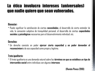 Bienestar:
 Puede significar la satisfacción de ciertas necesidades, el desarrollo de cierto estándar de
vida, la sensación subjetiva de tranquilidad personal, el desarrollo de ciertas capacidades
sociales y psicológicas necesarias para el desenvolvimiento individual, etc.
Derechos:
 Un derecho consiste en poder ejercer cierta capacidad y en poder demandar el
reconocimiento de esa capacidad como propia y legítima.
Trato igualitario:
 El trato igualitario es una demanda natural sobre los términos en que se establece un tipo de
intercambio social entre individuos con algunos intereses iguales
(Ramón Ponce 2010)
La ética involucra intereses (universales)
que nadie quiere que sean vulnerados.
 
