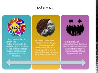 MÁXIMAS
AUTONOMÍA DE LA
VOLUNTAD
Actúa únicamente de
acuerdo con una máxima
tal que al mismo tiempo
puedas desear que se
convierta en una ley
universal.
DIGNIDAD PERSONAL
Actúa de tal modo que
trates siempre a la
humanidad, sea en tu
propia persona o en la
persona de otros, como un
fin y no como un medio.
UNIVERSALIDAD
Actúa solamente de modo
que las máximas que guían
tu voluntad puedan ser
ellas mismas fuentes de
leyes universales.
 