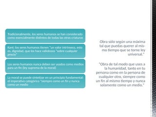 “Obra sólo según una máxima
tal que puedas querer al mis-
mo tiempo que se torne ley
universal.”
“Obra de tal modo que uses a
la humanidad, tanto en tu
persona como en la persona de
cualquier otro, siempre como
un fin al mismo tiempo y nunca
solamente como un medio.”
Tradicionalmente, los seres humanos se han considerado
como esencialmente distintos de todas las otras criaturas
Kant: los seres humanos tienen “un valor intrínseco, esto
es, dignidad, que los hace valiolosos “sobre cualquier
precio”
Los seres humanos nunca deben ser usados como medios
para un fin (ley suprema de la moral)
La moral se puede sintetizar en un principio fundamental:
el imperativo categórico “siempre como un fin y nunca
como un medio
 