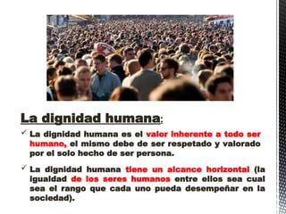  La dignidad humana es el valor inherente a todo ser
humano, el mismo debe de ser respetado y valorado
por el solo hecho de ser persona.
La dignidad humana:
 La dignidad humana tiene un alcance horizontal (la
igualdad de los seres humanos entre ellos sea cual
sea el rango que cada uno pueda desempeñar en la
sociedad).
 