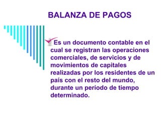 BALANZA DE PAGOS
Es un documento contable en el
cual se registran las operaciones
comerciales, de servicios y de
movimientos de capitales
realizadas por los residentes de un
país con el resto del mundo,
durante un período de tiempo
determinado.
 