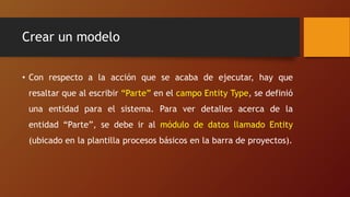 Crear un modelo
• Con respecto a la acción que se acaba de ejecutar, hay que
resaltar que al escribir “Parte” en el campo Entity Type, se definió
una entidad para el sistema. Para ver detalles acerca de la
entidad “Parte”, se debe ir al módulo de datos llamado Entity
(ubicado en la plantilla procesos básicos en la barra de proyectos).
 