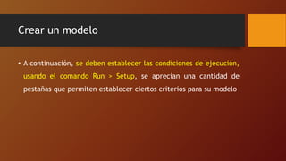 Crear un modelo
• A continuación, se deben establecer las condiciones de ejecución,
usando el comando Run > Setup, se aprecian una cantidad de
pestañas que permiten establecer ciertos criterios para su modelo
 