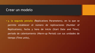 Crear un modelo
• y, la segunda pestaña (Replications Parameters), en la que se
permite establecer el número de replicaciones (Number of
Replications), fecha y hora de inicio (Start Date and Time),
periodo de calentamiento (Warm-up Period) con sus unidades de
tiempo (Time units),
 