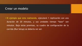 Crear un modelo
• El ejemplo que esta realizando, ejecutará 1 replicación con una
duración de 20 minutos, y sus unidades tiempo “base” son
minutos. Bajo estas premisas, su cuadro de configuración de la
corrida (Run Setup) se debería ver así:
 
