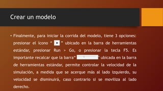 Crear un modelo
• Finalmente, para iniciar la corrida del modelo, tiene 3 opciones:
presionar el ícono “ ” ubicado en la barra de herramientas
estándar, presionar Run > Go, o presionar la tecla F5. Es
importante recalcar que la barra“ ” ubicada en la barra
de herramientas estándar, permite controlar la velocidad de la
simulación, a medida que se acerque más al lado izquierdo, su
velocidad se disminuirá, caso contrario si se moviliza al lado
derecho.
 