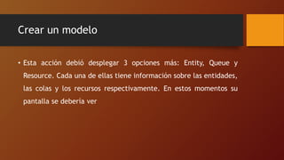 Crear un modelo
• Esta acción debió desplegar 3 opciones más: Entity, Queue y
Resource. Cada una de ellas tiene información sobre las entidades,
las colas y los recursos respectivamente. En estos momentos su
pantalla se debería ver
 