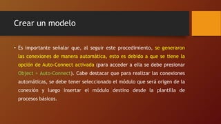 Crear un modelo
• Es importante señalar que, al seguir este procedimiento, se generaron
las conexiones de manera automática, esto es debido a que se tiene la
opción de Auto-Connect activada (para acceder a ella se debe presionar
Object > Auto-Connect). Cabe destacar que para realizar las conexiones
automáticas, se debe tener seleccionado el módulo que será origen de la
conexión y luego insertar el módulo destino desde la plantilla de
procesos básicos.
 