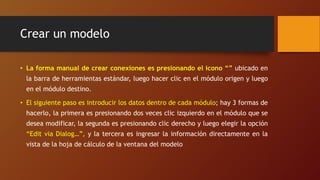 Crear un modelo
• La forma manual de crear conexiones es presionando el icono “” ubicado en
la barra de herramientas estándar, luego hacer clic en el módulo origen y luego
en el módulo destino.
• El siguiente paso es introducir los datos dentro de cada módulo; hay 3 formas de
hacerlo, la primera es presionando dos veces clic izquierdo en el módulo que se
desea modificar, la segunda es presionando clic derecho y luego elegir la opción
“Edit via Dialog…”, y la tercera es ingresar la información directamente en la
vista de la hoja de cálculo de la ventana del modelo
 
