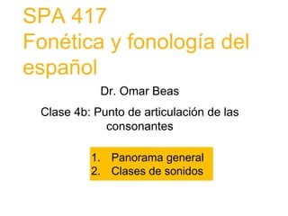 SPA 417
Fonética y fonología del
español
Dr. Omar Beas
Clase 4b: Punto de articulación de las
consonantes
1. Panorama general
2. Clases de sonidos
 