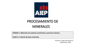 PROCESAMIENTO DE
MINERALES
UNIDAD 1: Obtención de material, yacimientos y procesos mineros.
CLASE 1.3: Cálculo de leyes minerales.
Profesor: Angel Hernández G.
Septiembre, 2023
 