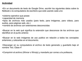 Actividad
+En un documento de texto de Google Drive, escribir los siguientes datos sobre la
Netbook o la computadora de escritorio que está usando cada uno:
+sistema operativo que posee
+capacidad de memoria
+tipos de archivos más usados (para texto, para imágenes, para videos, para
audios, para páginas web, etc.)
+nombre de archivos con extensiones desconocidas
+Buscar en la web qué significa la extensión que desconoce de los archivos que
identificó en el punto anterior.
+Buscar en la web imágenes de uso publico en relación a todos los conceptos
anteriores y colocarlas en el documento.
+Descargar en su computadora el archivo de texto generado y guardarlo bajo el
nombre “Act. Clase 4”
+Comprimir el archivo (Winrar o Winzip) y mandarlo por correo a la profesora.
 