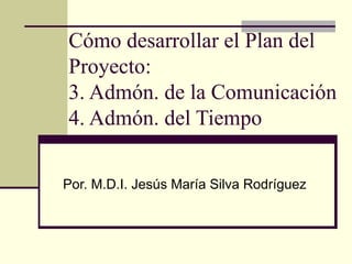 Cómo desarrollar el Plan del
Proyecto:
3. Admón. de la Comunicación
4. Admón. del Tiempo

Por. M.D.I. Jesús María Silva Rodríguez
 