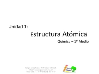 Unidad 1:
Estructura Atómica
Química – 1º Medio
Colegio Senda Nueva – Prof. Natalia Cubillos B.
http://www.colegiosendanueva.com
Chile – ( 56-2 ) – 22 77 24 81 / 8- 493 97 47
 
