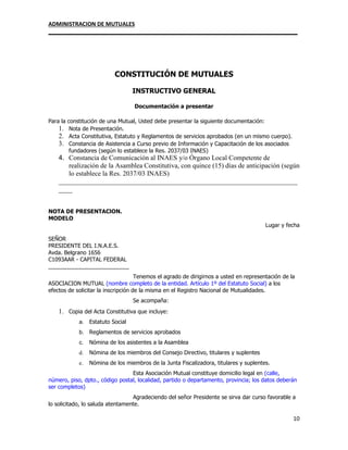 ADMINISTRACION DE MUTUALES
________________________________________________________________________________
10
CONSTITUCIÓN DE MUTUALES
INSTRUCTIVO GENERAL
Documentación a presentar
Para la constitución de una Mutual, Usted debe presentar la siguiente documentación:
1. Nota de Presentación.
2. Acta Constitutiva, Estatuto y Reglamentos de servicios aprobados (en un mismo cuerpo).
3. Constancia de Asistencia a Curso previo de Información y Capacitación de los asociados
fundadores (según lo establece la Res. 2037/03 INAES)
4. Constancia de Comunicación al INAES y/o Órgano Local Competente de
realización de la Asamblea Constitutiva, con quince (15) días de anticipación (según
lo establece la Res. 2037/03 INAES)
______________________________________________________________________
____
NOTA DE PRESENTAClON.
MODELO
Lugar y fecha
SEÑOR
PRESIDENTE DEL I.N.A.E.S.
Avda. Belgrano 1656
C1093AAR - CAPITAL FEDERAL
__________________________
Tenemos el agrado de dirigirnos a usted en representación de la
ASOCIACION MUTUAL (nombre completo de la entidad. Artículo 1º del Estatuto Social) a los
efectos de solicitar la inscripción de la misma en el Registro Nacional de Mutualidades.
Se acompaña:
1. Copia del Acta Constitutiva que incluye:
a. Estatuto Social
b. Reglamentos de servicios aprobados
c. Nómina de los asistentes a la Asamblea
d. Nómina de los miembros del Consejo Directivo, titulares y suplentes
e. Nómina de los miembros de la Junta Fiscalizadora, titulares y suplentes.
Esta Asociación Mutual constituye domicilio legal en (calle,
número, piso, dpto., código postal, localidad, partido o departamento, provincia; los datos deberán
ser completos)
Agradeciendo del señor Presidente se sirva dar curso favorable a
lo solicitado, lo saluda atentamente.
 