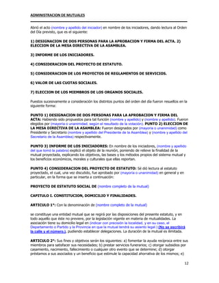 ADMINISTRACION DE MUTUALES
________________________________________________________________________________
12
Abrió el acto (nombre y apellido del iniciador) en nombre de los iniciadores, dando lectura al Orden
del Día previsto, que es el siguiente:
1) DESIGNACION DE DOS PERSONAS PARA LA APROBACION Y FIRMA DEL ACTA. 2)
ELECCION DE LA MESA DIRECTIVA DE LA ASAMBLEA.
3) INFORME DE LOS INICIADORES.
4) CONSIDERACION DEL PROYECTO DE ESTATUTO.
5) CONSIDERACION DE LOS PROYECTOS DE REGLAMENTOS DE SERVICIOS.
6) VALOR DE LAS CUOTAS SOCIALES.
7) ELECCION DE LOS MIEMBROS DE LOS ORGANOS SOCIALES.
Puestos sucesivamente a consideración los distintos puntos del orden del día fueron resueltos en la
siguiente forma:
PUNTO 1) DESIGNACION DE DOS PERSONAS PARA LA APROBACION Y FIRMA DEL
ACTA: Habiendo sido propuestos para tal función (nombre y apellido) y (nombre y apellido). Fueron
elegidos por (mayoría o unanimidad, según el resultado de la votación). PUNTO 2) ELECCION DE
LA MESA DIRECTIVA DE LA ASAMBLEA: Fueron designados por (mayoría o unanimidad) como
Presidente y Secretario (nombre y apellido del Presidente de la Asamblea) y (nombre y apellido del
Secretario de la Asamblea) respectivamente.
PUNTO 3) INFORME DE LOS INICIADORES: En nombre de los iniciadores, (nombre y apellido
del que tomó la palabra) explicó el objeto de la reunión, poniendo de relieve la finalidad de la
mutual proyectada, explicando los objetivos, las bases y los métodos propios del sistema mutual y
los beneficios económicos, morales y culturales que ellas reportan.
PUNTO 4) CONSIDERACION DEL PROYECTO DE ESTATUTO: Sé dió lectura al estatuto
proyectado, el cual, una vez discutido, fue aprobado por (mayoría o unanimidad) en general y en
particular, en la forma que se inserta a continuación:
PROYECTO DE ESTATUTO SOCIAL DE (nombre completo de la mutual)
CAPITULO I. CONSTITUCION, DOMICILIO Y FINALIDADES.
ARTICULO 1°: Con la denominación de (nombre completo de la mutual)
se constituye una entidad mutual que se regirá por las disposiciones del presente estatuto, y en
todo aquello que éste no previere, por la legislación vigente en materia de mutualidades. La
asociación tiene su domicilio legal en (indicar con precisión la localidad, y en su caso, el
Departamento o Partido y la Provincia en que la mutual tendrá su asiento legal.) (No se escribirá
la calle y el número.), pudiendo establecer delegaciones. La duración de la mutual es ilimitada.
ARTICULO 2°: Sus fines y objetivos serán los siguientes: a) fomentar la ayuda recíproca entre sus
miembros para satisfacer sus necesidades; b) prestar servicios funerarios; c) otorgar subsidios por
casamiento, nacimiento, fallecimiento o cualquier otro evento que se determine; d) otorgar
préstamos a sus asociados y un beneficio que estimule la capacidad ahorrativa de los mismos; e)
 