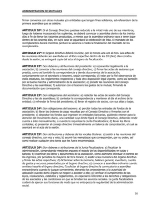 ADMINISTRACION DE MUTUALES
________________________________________________________________________________
16
firmar convenios con otras mutuales y/o entidades que tengan fines solidarios, ad-referendum de la
primera asamblea que se celebre.
ARTICULO 20º: Si el Consejo Directivo quedase reducido a la mitad más uno de sus miembros,
luego de haberse incorporado los suplentes, se deberá convocar a asamblea dentro de los treinta
días a fin de llenar las vacantes producidas, a menos que la asamblea ordinaria vaya a tener lugar
dentro de los sesenta días, en cuyo caso se aguardará la celebración de ésta. El mandato de los
reemplazantes durará mientras perdure la vacancia o hasta la finalización del mandato de los
reemplazados.
ARTICULO 21º: El órgano directivo deberá reunirse, por lo menos una vez al mes. Las actas de
las reuniones deberán ser asentadas en el libro respectivo dentro de los 10 (diez) días corridos
desde la sesión; se entregará copia del acta al órgano de fiscalización.
ARTICULO 22º: Son deberes y atribuciones del presidente: a) representar legalmente a la
asociación; b) convocar a las reuniones del consejo directivo; c) firmar las actas de sesiones que
presida, como así también la correspondencia y demás documentos de la asociación,
conjuntamente con el secretario o tesorero, según corresponda; d) velar por la fiel observancia de
estos estatutos, los reglamentos respectivos y toda otra disposición legal vigente, como así también
por la buena marcha y administración de la asociación; e) presidir las reuniones del Consejo
Directivo y las asambleas; f) autorizar con el tesorero los gastos de la mutual, firmando la
documentación que corresponda.
ARTICULO 23º: Son obligaciones del secretario: a) redactar las actas de sesión del Consejo
Directivo y las de asambleas; b) contestar la correspondencia y mantener al día el archivo de la
entidad; c) refrendar la firma del presidente; d) llevar el registro de socios, con sus altas y bajas.
ARTICULO 24º: Son obligaciones del tesorero: a) percibir todas las entradas de fondos de la
asociación; b) librar las órdenes de pago resueltas por el Consejo Directivo y firmarlas con el
presidente; c) depositar los fondos que ingresen en entidades bancarias, pudiendo retener para la
atención del movimiento diario, una cantidad cuyo límite fijará el Consejo Directivo, debiendo rendir
cuenta a éste mensualmente, o cuando lo requiriese la Junta Fiscalizadora; d) llevar los libros
contables; e) presentar al consejo directivo trimestralmente un balance de comprobación, el cual se
asentará en el acta de la sesión.
ARTICULO 25º: Son atribuciones y deberes de los vocales titulares: a) asistir a las reuniones del
consejo directivo, con voz y voto; b) asumir los reemplazos que correspondan, por su orden, así
como realizar cualquier otra tarea que les fuera encomendada.
ARTICULO 26º: Son deberes y atribuciones de la Junta Fiscalizadora: a) fiscalizar la
administración, comprobando mediante arqueos el estado de las disponibilidades en cajas y
bancos; b) examinar los libros y documentos de la asociación, como asimismo efectuar el control de
los ingresos, por períodos no mayores de tres meses; c) asistir a las reuniones del órgano directivo
y firmar las actas respectivas; d) dictaminar sobre la memoria, balance general, inventario, cuenta
de gastos y recursos presentados por el órgano directivo; e) convocar a asamblea ordinaria cuando
omitiera hacerlo el órgano directivo; f) solicitar al órgano directivo la convocatoria a asamblea
extraordinaria cuando lo juzgue conveniente, elevando los antecedentes a la autoridad de
aplicación cuando dicho órgano se negare a acceder a ello; g) verificar el cumplimiento de las
leyes, resoluciones, estatutos y reglamentos, en especial lo referente a los derechos y obligaciones
de los asociados y las condiciones en que se brindan los servicios sociales. La junta fiscalizadora
cuidará de ejercer sus funciones de modo que no entorpezca la regularidad de la administración
social.
 