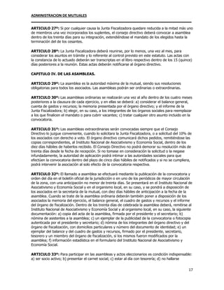 ADMINISTRACION DE MUTUALES
________________________________________________________________________________
17
ARTICULO 27º: Si por cualquier causa la Junta Fiscalizadora quedare reducida a la mitad más uno
de miembros una vez incorporados los suplentes, el consejo directivo deberá convocar a asamblea
dentro de los treinta días para su integración, extendiéndose el mandato de los elegidos hasta la
terminación del de los cesantes.
ARTICULO 28º: La Junta Fiscalizadora deberá reunirse, por lo menos, una vez al mes, para
considerar los asuntos en trámite y lo referente al control previsto en este estatuto. Las actas con
la constancia de lo actuado deberán ser transcriptas en el libro respectivo dentro de los 15 (quince)
días posteriores a la reunión. Estas actas deberán notificarse al órgano directivo.
CAPITULO IV. DE LAS ASAMBLEAS.
ARTICULO 29º: La asamblea es la autoridad máxima de la mutual, siendo sus resoluciones
obligatorias para todos los asociados. Las asambleas podrán ser ordinarias o extraordinarias.
ARTICULO 30º: Las asambleas ordinarias se realizarán una vez al año dentro de los cuatro meses
posteriores a la clausura de cada ejercicio, y en ellas se deberá: a) considerar el balance general,
cuenta de gastos y recursos; la memoria presentada por el órgano directivo; y el informe de la
Junta Fiscalizadora; b) elegir, en su caso, a los integrantes de los órganos sociales para reemplazar
a los que finalicen el mandato o para cubrir vacantes; c) tratar cualquier otro asunto incluido en la
convocatoria.
ARTICULO 31º: Las asambleas extraordinarias serán convocadas siempre que el Consejo
Directivo lo juzgue conveniente, cuando lo solicitara la Junta Fiscalizadora, o a solicitud del 10% de
los asociados con derecho a voto. El órgano directivo comunicará dichos pedidos, remitiéndose las
copias correspondientes, al Instituto Nacional de Asociativismo y Economía Social, dentro de los
diez días hábiles de haberlos recibido. El Consejo Directivo no podrá demorar su resolución más de
treinta días desde la fecha de recepción. Si no tomase en consideración la solicitud o la negase
infundadamente, la autoridad de aplicación podrá intimar a las autoridades sociales para que
efectúen la convocatoria dentro del plazo de cinco días hábiles de notificados y si no se cumpliera,
podrá intervenir la asociación al solo efecto de la convocatoria respectiva.
ARTICULO 32º: El llamado a asamblea se efectuará mediante la publicación de la convocatoria y
orden del día en el boletín oficial de la jurisdicción o en uno de los periódicos de mayor circulación
de la zona, con una anticipación no menor de treinta días. Se presentará en el Instituto Nacional de
Asociativismo y Economía Social y en el organismo local, en su caso, y se pondrá a disposición de
los asociados en la secretaría de la mutual, con diez días hábiles de anticipación a la fecha de la
asamblea. Cuando se trate de la asamblea ordinaria deberán también poner a disposición de los
asociados la memoria del ejercicio, el balance general, el cuadro de gastos y recursos y el informe
del órgano de fiscalización. Dentro de los treinta días de celebrada la asamblea deberá, remitirse al
Instituto Nacional de Asociativismo y Economía Social y al organismo local, en su caso, la siguiente
documentación: a) copia del acta de la asamblea, firmada por el presidente y el secretario; b)
nómina de asistentes a la asamblea; c) un ejemplar de la publicidad de la convocatoria o fotocopia
autenticada por el presidente y secretario; d) nómina de los integrantes del órgano directivo y del
órgano de fiscalización, con domicilios particulares y número del documento de identidad; e) un
ejemplar del balance y del cuadro de gastos y recursos, firmado por el presidente, secretario,
tesorero y un miembro del órgano de fiscalización, si los mismos fueron modificados por la
asamblea; f) información estadística en el formulario del Instituto Nacional de Asociativismo y
Economía Social.
ARTICULO 33º: Para participar en las asambleas y actos eleccionarios es condición indispensable:
a) ser socio activo; b) presentar el carnet social; c) estar al día con tesorería; d) no hallarse
 
