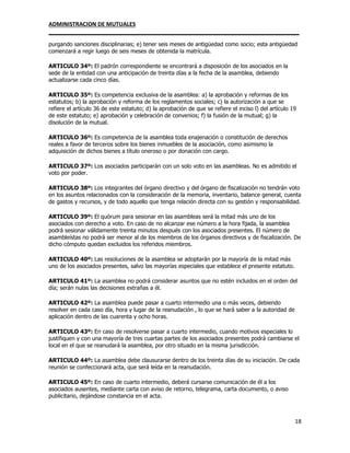 ADMINISTRACION DE MUTUALES
________________________________________________________________________________
18
purgando sanciones disciplinarias; e) tener seis meses de antigüedad como socio; esta antigüedad
comenzará a regir luego de seis meses de obtenida la matrícula.
ARTICULO 34º: El padrón correspondiente se encontrará a disposición de los asociados en la
sede de la entidad con una anticipación de treinta días a la fecha de la asamblea, debiendo
actualizarse cada cinco días.
ARTICULO 35º: Es competencia exclusiva de la asamblea: a) la aprobación y reformas de los
estatutos; b) la aprobación y reforma de los reglamentos sociales; c) la autorización a que se
refiere el artículo 36 de este estatuto; d) la aprobación de que se refiere el inciso l) del artículo 19
de este estatuto; e) aprobación y celebración de convenios; f) la fusión de la mutual; g) la
disolución de la mutual.
ARTICULO 36º: Es competencia de la asamblea toda enajenación o constitución de derechos
reales a favor de terceros sobre los bienes inmuebles de la asociación, como asimismo la
adquisición de dichos bienes a título oneroso o por donación con cargo.
ARTICULO 37º: Los asociados participarán con un solo voto en las asambleas. No es admitido el
voto por poder.
ARTICULO 38º: Los integrantes del órgano directivo y del órgano de fiscalización no tendrán voto
en los asuntos relacionados con la consideración de la memoria, inventario, balance general, cuenta
de gastos y recursos, y de todo aquello que tenga relación directa con su gestión y responsabilidad.
ARTICULO 39º: El quórum para sesionar en las asambleas será la mitad más uno de los
asociados con derecho a voto. En caso de no alcanzar ese número a la hora fijada, la asamblea
podrá sesionar válidamente treinta minutos después con los asociados presentes. El número de
asambleístas no podrá ser menor al de los miembros de los órganos directivos y de fiscalización. De
dicho cómputo quedan excluidos los referidos miembros.
ARTICULO 40º: Las resoluciones de la asamblea se adoptarán por la mayoría de la mitad más
uno de los asociados presentes, salvo las mayorías especiales que establece el presente estatuto.
ARTICULO 41º: La asamblea no podrá considerar asuntos que no estén incluidos en el orden del
día; serán nulas las decisiones extrañas a él.
ARTICULO 42º: La asamblea puede pasar a cuarto intermedio una o más veces, debiendo
resolver en cada caso día, hora y lugar de la reanudación , lo que se hará saber a la autoridad de
aplicación dentro de las cuarenta y ocho horas.
ARTICULO 43º: En caso de resolverse pasar a cuarto intermedio, cuando motivos especiales lo
justifiquen y con una mayoría de tres cuartas partes de los asociados presentes podrá cambiarse el
local en el que se reanudará la asamblea, por otro situado en la misma jurisdicción.
ARTICULO 44º: La asamblea debe clausurarse dentro de los treinta días de su iniciación. De cada
reunión se confeccionará acta, que será leída en la reanudación.
ARTICULO 45º: En caso de cuarto intermedio, deberá cursarse comunicación de él a los
asociados ausentes, mediante carta con aviso de retorno, telegrama, carta documento, o aviso
publicitario, dejándose constancia en el acta.
 