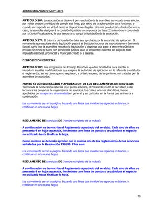 ADMINISTRACION DE MUTUALES
________________________________________________________________________________
20
ARTICULO 56º: La asociación se disolverá por resolución de la asamblea convocada a ese efecto;
por haber dejado la entidad de cumplir sus fines; por retiro de la autorización para funcionar; y
cuando corresponda en virtud de otras disposiciones legales. Una vez producida la disolución, en su
caso, la asamblea designará la comisión liquidadora compuesta por tres (3) miembros y controlada
por la Junta Fiscalizadora, la que tendrá a su cargo la liquidación de la asociación.
ARTICULO 57º: El balance de liquidación debe ser aprobado por la autoridad de aplicación. El
remanente que resultare de la liquidación pasará al Instituto Nacional de Asociativismo y Economía
Social, salvo que la asamblea resuelva la liquidación y disponga que pase a otro ente público o
privado sin fines de lucro con personería jurídica que se encuentre excento del pago de todo
impuesto nacional, provincial y municipal creado o a crearse.
DISPOSICION ESPECIAL.
ARTICULO 58º: Los integrantes del Consejo Directivo, quedan facultados para aceptar o
introducir aquellas modificaciones que exigiere la autoridad de aplicación en lo referente a estatutos
o reglamentos, en los casos que no requieran, a criterio expreso del organismo, ser tratadas por la
asamblea de asociados.
PUNTO 5) CONSIDERACION Y APROBACION DE LOS REGLAMENTOS DE SERVICIOS:
Terminada la deliberación referida en el punto anterior, el Presidente invitó al Secretario a dar
lectura a los proyectos de reglamentos de servicios, los cuales, una vez discutidos, fueron
aprobados por (mayoría o unanimidad) en general y en particular en la forma que se inserta a
continuación:
(es conveniente cerrar la página, trazando una línea que invalide los espacios en blanco, y
continuar en una nueva hoja)
REGLAMENTO DE (servicio) DE (nombre completo de la mutual)
A continuación se transcribe el Reglamento aprobado del servicio. Cada uno de ellos se
presentará en hoja separada, llenándose con línea de puntos o cruzándose el espacio
no utilizado hasta finalizar la hoja.
Como mínimo se deberán aprobar por lo menos dos de los reglamentos de los servicios
señalados por la Resolución 790/96. Ellos son:
(es conveniente cerrar la página, trazando una línea que invalide los espacios en blanco, y
continuar en una nueva hoja)
REGLAMENTO DE (servicio) DE (nombre completo de la mutual)
A continuación se transcribe el Reglamento aprobado del servicio. Cada uno de ellos se
presentará en hoja separada, llenándose con línea de puntos o cruzándose el espacio
no utilizado hasta finalizar la hoja.
(es conveniente cerrar la página, trazando una línea que invalide los espacios en blanco, y
continuar en una nueva hoja)
 