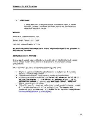 ADMINISTRACION DE MUTUALES
________________________________________________________________________________
22
b. Correcciones:
A continuación de la última parte del Acta, y antes de las firmas, si hubiera
enmienda, raspados y entrelíneas borradas o testadas, los mismos deberán
salvarse de la siguiente manera:
Ejemplo:
ENMIENDA: "Francisco GARCIA" VALE
ENTRELINEAS: "Alberto LOPEZ" VALE
TESTADO: "Edmundo PEREZ" NO VALE
No deben dejarse claros ni espacios en blanco. Se podrán completar con guiones o se
cruzarán con una línea.
FINALIZACION DEL TRÁMITE
Una vez que la asesoría legal emitió dictamen favorable sobre el Acta Constitutiva, la entidad
recibirá nota del Registro Nacional con el fin de presentar la documentación para su
protocolización.
Allí se le solicitará que remita la documentación de la siguiente forma:
 Original en papel romaní o forense y tres fotocopias en cualquier tipo de impresión
mecánica o sistemas computarizados.
 Deberá escribirse en forma corrida, es decir, sin dejar espacios en blanco.
 Al comienzo del mismo se expresará "TESTIMONIO DEL ESTATUTO SOCIAL DE LA
ASOCIACION MUTUAL ….", "TESTIMONIO DEL REGLAMENTO DE … DE LA
ASOCIACION MUTUAL …". Los enunciados "CAPITULO, TITULO y ARTICULO"
deberán consignarse en mayúsculas.
 Al final del texto del estatuto y/o reglamentos, en cada uno de los juegos y a modo
de declaración jurada se deberá expresar lo siguiente: "Declaramos bajo
juramento que la presente copia es expresión fiel del aprobado en expediente
(número del expediente que de origen).
 