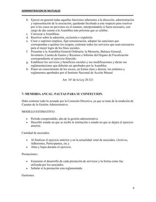 ADMINISTRACION DE MUTUALES
________________________________________________________________________________
6
b. Ejercer en general todas aquellas funciones inherentes a la dirección, administración
y representación de la asociación, quedando facultado a este respecto para resolver
por sí los casos no previstos en el estatuto, interpretándolo si fuera necesario, con
cargo de dar cuenta a la Asamblea más próxima que se celebre.
c. Convocar a Asambleas.
d. Resolver sobre la admisión, exclusión o expulsión.
e. Crear o suprimir empleos, fijar remuneración, adoptar las sanciones que
correspondan a quiénes los ocupen, contratar todos los servicios que sean necesarios
para el mejor logro de los fines sociales.
f. Presentar a la Asamblea General Ordinaria: la Memoria, Balance General,
Inventario, Cuenta de Gastos y Recursos e Informe del Organo de Fiscalización
correspondiente al ejercicio fenecido.
g. Establecer los servicios y beneficios sociales y sus modificaciones y dictar sus
reglamentaciones que deberán ser aprobados por la Asamblea.
h. Poner en conocimiento de los socios, en forma clara y directa, los estatutos y
reglamentos aprobados por el Instituto Nacional de Acción Mutual.
Art. 16º de la Ley 20.321
7- MEMORIA ANUAL: PAUTAS PARA SU CONFECCION.
Debe contener todo lo actuado por la Comisión Directiva, ya que se trata de la rendición de
Cuentas de la Gestión Administrativa .
MODELO ESTIMATIVO:
 Período comprendido, año de la gestión administrativa.
 Describir estado en que se recibe la institución o estado en que se dejara el ejercicio
anterior.
Cantidad de asociados:
 Al finalizar el ejercicio anterior y en la actualidad: total de asociados. (Activos,
Adherentes, Participantes, etc.).
 Altas y bajas durante el ejercicio.
Prestaciones:
 Enumerar el desarrollo de cada prestación de servicios y la forma como fue
utilizada por los asociados.
 Señalar sí la prestación esta reglamentada.
Gestiones:
 