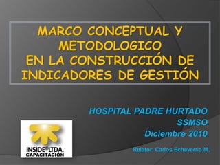 MARCO CONCEPTUAL Y
METODOLOGICO
EN LA CONSTRUCCIÓN DE
INDICADORES DE GESTIÓN
Relator: Carlos Echeverria M.
HOSPITAL PADRE HURTADO
SSMSO
Diciembre 2010
 