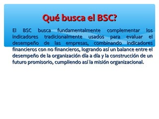 El BSC busca fundamentalmente complementar losEl BSC busca fundamentalmente complementar los
indicadores tradicionalmente usados para evaluar elindicadores tradicionalmente usados para evaluar el
desempeño de las empresas, combinando indicadoresdesempeño de las empresas, combinando indicadores
financieros con no financieros, logrando así un balance entre elfinancieros con no financieros, logrando así un balance entre el
desempeño de la organización día a día y la construcción de undesempeño de la organización día a día y la construcción de un
futuro promisorio, cumpliendo así la misión organizacional.futuro promisorio, cumpliendo así la misión organizacional.
Qué busca el BSC?Qué busca el BSC?
 