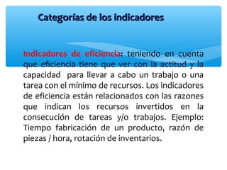 Indicadores de eficiencia: teniendo en cuenta
que eficiencia tiene que ver con la actitud y la
capacidad para llevar a cabo un trabajo o una
tarea con el mínimo de recursos. Los indicadores
de eficiencia están relacionados con las razones
que indican los recursos invertidos en la
consecución de tareas y/o trabajos. Ejemplo:
Tiempo fabricación de un producto, razón de
piezas / hora, rotación de inventarios.
Categorías de los indicadoresCategorías de los indicadores
 