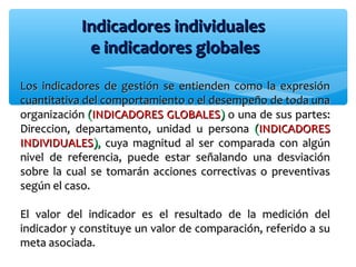 Indicadores individualesIndicadores individuales
e indicadores globalese indicadores globales
Los indicadores de gestión se entienden como la expresiónLos indicadores de gestión se entienden como la expresión
cuantitativa del comportamiento o el desempeño de toda unacuantitativa del comportamiento o el desempeño de toda una
organizaciónorganización ((INDICADORES GLOBALESINDICADORES GLOBALES)) o una de sus partes:o una de sus partes:
Direccion, departamento, unidad u personaDireccion, departamento, unidad u persona ((INDICADORESINDICADORES
INDIVIDUALESINDIVIDUALES),), cuya magnitud al ser comparada con algúncuya magnitud al ser comparada con algún
nivel de referencia, puede estar señalando una desviaciónnivel de referencia, puede estar señalando una desviación
sobre la cual se tomarán acciones correctivas o preventivassobre la cual se tomarán acciones correctivas o preventivas
según el caso.según el caso.
El valor del indicador es el resultado de la medición delEl valor del indicador es el resultado de la medición del
indicador y constituye un valor de comparación, referido a suindicador y constituye un valor de comparación, referido a su
meta asociada.meta asociada.
 