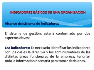 INDICADORES BÁSICOS DE UNA ORGANIZACIONINDICADORES BÁSICOS DE UNA ORGANIZACION
Alcance del sistema de indicadoresAlcance del sistema de indicadores
El sistema de gestión, estaría conformado por dosEl sistema de gestión, estaría conformado por dos
aspectos claves:aspectos claves:
Los indicadores:Los indicadores: Es necesario identificar los indicadoresEs necesario identificar los indicadores
con los cuales la directiva y los administradores de lascon los cuales la directiva y los administradores de las
distintas áreas funcionales de la empresa, tendríandistintas áreas funcionales de la empresa, tendrían
toda la información necesaria para tomar decisiones.toda la información necesaria para tomar decisiones.
 