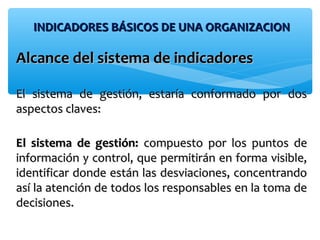 INDICADORES BÁSICOS DE UNA ORGANIZACIONINDICADORES BÁSICOS DE UNA ORGANIZACION
Alcance del sistema de indicadoresAlcance del sistema de indicadores
El sistema de gestión, estaría conformado por dosEl sistema de gestión, estaría conformado por dos
aspectos claves:aspectos claves:
El sistema de gestión:El sistema de gestión: compuesto por los puntos decompuesto por los puntos de
información y control, que permitirán en forma visible,información y control, que permitirán en forma visible,
identificar donde están las desviaciones, concentrandoidentificar donde están las desviaciones, concentrando
así la atención de todos los responsables en la toma deasí la atención de todos los responsables en la toma de
decisiones.decisiones.
 