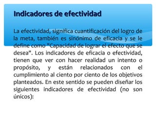 Indicadores de efectividadIndicadores de efectividad
La efectividad, significa cuantificación del logro de
la meta, también es sinónimo de eficacia y se le
define como "Capacidad de lograr el efecto que se
desea". Los indicadores de eficacia o efectividad,
tienen que ver con hacer realidad un intento o
propósito, y están relacionados con el
cumplimiento al ciento por ciento de los objetivos
planteados. En este sentido se pueden diseñar los
siguientes indicadores de efectividad (no son
únicos):
 