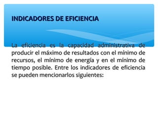 INDICADORES DE EFICIENCIAINDICADORES DE EFICIENCIA
La eficiencia es la capacidad administrativa deLa eficiencia es la capacidad administrativa de
producir el máximo de resultados con el mínimo deproducir el máximo de resultados con el mínimo de
recursos, el mínimo de energía y en el mínimo derecursos, el mínimo de energía y en el mínimo de
tiempo posible. Entre los indicadores de eficienciatiempo posible. Entre los indicadores de eficiencia
se pueden mencionarlos siguientes:se pueden mencionarlos siguientes:
 