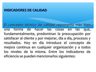 INDICADORES DE CALIDADINDICADORES DE CALIDAD
El concepto técnico de calidad representa más bienEl concepto técnico de calidad representa más bien
una forma de hacer las cosas en las que,una forma de hacer las cosas en las que,
fundamentalmente, predominan la preocupación porfundamentalmente, predominan la preocupación por
satisfacer al cliente y por mejorar, día a día, procesos ysatisfacer al cliente y por mejorar, día a día, procesos y
resultados. Hoy en día introduce el concepto deresultados. Hoy en día introduce el concepto de
mejora continua en cualquier organización y a todosmejora continua en cualquier organización y a todos
los niveles de la misma. Entre los indicadores delos niveles de la misma. Entre los indicadores de
eficiencia se pueden mencionarlos siguientes:eficiencia se pueden mencionarlos siguientes:
 